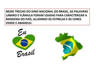 NESSE TRECHO DO HINO NACIONAL DO BRASIL, AS PALAVRAS
LÁBARO E FLÂMULA FORAM USADAS PARA CARACTERIZAR A
BANDEIRA DO PAÍS, ALUDINDO ÀS ESTRELAS E ÀS CORES
VERDE E AMARELO.

 