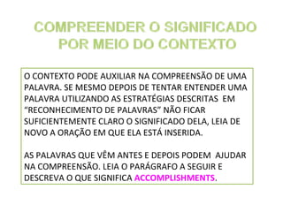 O CONTEXTO PODE AUXILIAR NA COMPREENSÃO DE UMA
PALAVRA. SE MESMO DEPOIS DE TENTAR ENTENDER UMA
PALAVRA UTILIZANDO AS ESTRATÉGIAS DESCRITAS EM
“RECONHECIMENTO DE PALAVRAS” NÃO FICAR
SUFICIENTEMENTE CLARO O SIGNIFICADO DELA, LEIA DE
NOVO A ORAÇÃO EM QUE ELA ESTÁ INSERIDA.
AS PALAVRAS QUE VÊM ANTES E DEPOIS PODEM AJUDAR
NA COMPREENSÃO. LEIA O PARÁGRAFO A SEGUIR E
DESCREVA O QUE SIGNIFICA ACCOMPLISHMENTS.

 