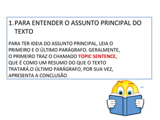 1.PARA ENTENDER O ASSUNTO PRINCIPAL DO
TEXTO
PARA TER IDEIA DO ASSUNTO PRINCIPAL, LEIA O
PRIMEIRO E O ÚLTIMO PARÁGRAFO. GERALMENTE,
O PRIMEIRO TRAZ O CHAMADO TOPIC SENTENCE,
QUE É COMO UM RESUMO DO QUE O TEXTO
TRATARÁ.O ÚLTIMO PARÁGRAFO, POR SUA VEZ,
APRESENTA A CONCLUSÃO.

 