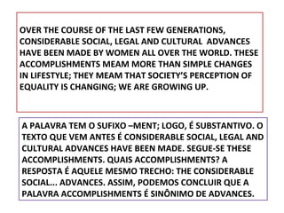OVER THE COURSE OF THE LAST FEW GENERATIONS,
CONSIDERABLE SOCIAL, LEGAL AND CULTURAL ADVANCES
HAVE BEEN MADE BY WOMEN ALL OVER THE WORLD. THESE
ACCOMPLISHMENTS MEAM MORE THAN SIMPLE CHANGES
IN LIFESTYLE; THEY MEAM THAT SOCIETY’S PERCEPTION OF
EQUALITY IS CHANGING; WE ARE GROWING UP.

A PALAVRA TEM O SUFIXO –MENT; LOGO, É SUBSTANTIVO. O
TEXTO QUE VEM ANTES É CONSIDERABLE SOCIAL, LEGAL AND
CULTURAL ADVANCES HAVE BEEN MADE. SEGUE-SE THESE
ACCOMPLISHMENTS. QUAIS ACCOMPLISHMENTS? A
RESPOSTA É AQUELE MESMO TRECHO: THE CONSIDERABLE
SOCIAL... ADVANCES. ASSIM, PODEMOS CONCLUIR QUE A
PALAVRA ACCOMPLISHMENTS É SINÔNIMO DE ADVANCES.

 