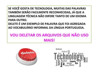 SE VOCÊ GOSTA DE TECNOLOGIA, MUITAS DAS PALAVRAS
TAMBÉM SERÃO FACILMENTE RECONHECIDAS, JÁ QUE A
LINGUAGEM TÉCNICA NÃO DIFERE TANTO DE UM IDIOMA
PARA OUTRO.
DELETE É UM EXEMPLO DE PALAVRA QUE FOI AGREGADA
AO VOCABULÁRIO INFORMAL DA LÍNGUA PORTUGUESA.

VOU DELETAR OS ARQUIVOS QUE NÃO USO
MAIS!

 