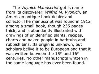 The Voynich Manuscript got is name
from its discoverer, Wilfrid M. Vyonich, an
American antique book dealer and
collector.The manuscript was found in 1912
among a small book, though 235 pages
thick, and is abundantly illustrated with
drawings of unidentified plants, recipes,
charts and naked people in bathtubs and
rubbish bins. Its origin is unknown, but
scholars belive it to be European and that it
was written between the 15th and 16th
centuries. No other manuscripts written in
the same language has ever been found.

 