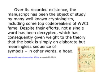 Over its recorded existence, the
manuscript has been the object of study
by many well known cryptologists,
including some top codebreakers of WWII
fame. Despite their efforts, not a single
word has been decrypted, which has
consequently given weight to the theory
that the book is simply an elaborate but
meaningless sequence of
symbols – in other words, a hoax.
www.world-mysteries.com/sar_13htm acessado 28.07.09

 