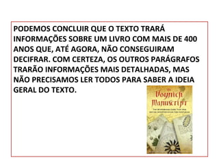 PODEMOS CONCLUIR QUE O TEXTO TRARÁ
INFORMAÇÕES SOBRE UM LIVRO COM MAIS DE 400
ANOS QUE, ATÉ AGORA, NÃO CONSEGUIRAM
DECIFRAR. COM CERTEZA, OS OUTROS PARÁGRAFOS
TRARÃO INFORMAÇÕES MAIS DETALHADAS, MAS
NÃO PRECISAMOS LER TODOS PARA SABER A IDEIA
GERAL DO TEXTO.

 