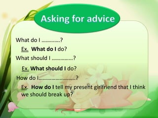 What do I ………….?
Ex. What do I do?
What should I ……………?
Ex. What should I do?
How do I……………………..?

Ex. How do I tell my present girlfriend that I think
we should break up?

 