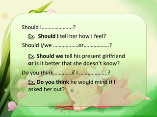 Should I………………….?
Ex. Should I tell her how I feel?
Should I/we ………………or………………?
Ex. Should we tell his present girlfriend
or is it better that she doesn’t know?
Do you think………….if I ………………..?
Ex. Do you think he would mind if I
asked her out?

 
