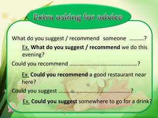 What do you suggest / recommend someone ……….?
Ex. What do you suggest / recommend we do this
evening?
Could you recommend …………………………………………?
Ex. Could you recommend a good restaurant near
here?
Could you suggest ……………………………………………?

Ex. Could you suggest somewhere to go for a drink?

 