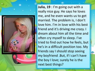 Julia, 19 : I’m going out with a
really nice guy. He says he loves
me, and he even wants us to get
married. The problem is, I don’t
love him. I’m in love with his best
friend and it’s driving me crazy. I
dream about him all the time and
often cry myself to sleep. I’ve
tried to find out how he feels, but
he’s in a difficult position too. My
friends say I should stop seeing
my boyfriend .But, if I can’t have
the boy I love; surely he is the
next best things?

 
