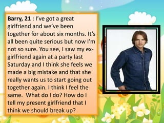 Barry, 21 : I’ve got a great
girlfriend and we’ve been
together for about six months. It’s
all been quite serious but now I’m
not so sure. You see, I saw my exgirlfriend again at a party last
Saturday and I think she feels we
made a big mistake and that she
really wants us to start going out
together again. I think I feel the
same. What do I do? How do I
tell my present girlfriend that I
think we should break up?

 