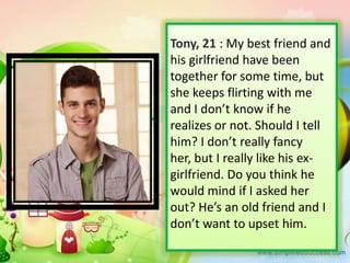 Tony, 21 : My best friend and
his girlfriend have been
together for some time, but
she keeps flirting with me
and I don’t know if he
realizes or not. Should I tell
him? I don’t really fancy
her, but I really like his exgirlfriend. Do you think he
would mind if I asked her
out? He’s an old friend and I
don’t want to upset him.

 