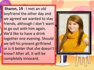 Sharon, 19 : I met an old
boyfriend the other day and
we agreed we wanted to stay
friends, although I don’t want
to go out with him again.
We’d like to have a drink
together one evening. Should
we tell his present girlfriend
or is it better that she doesn’t
know? After all, it will be
completely innocent.

 