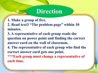 Direction
1. Make a group of five.
2. Read text3 “The problem page” within 10
minutes.
3. A representative of each group reads the
question on power point and finding the correct
answer card on the wall of classroom.
4. The representative of each group who find the
correct answer card gets one point.
***Each group must change a representative of
each time.

 