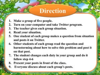 Direction
1.
2.
3.
4.
5.
6.

7.
8.
9.

Make a group of five people.
Turn on your computer and take Twitter program.
The teacher gives each group situation.
Read your situation.
One student of each group makes a question from situation
and posts it on Twitter.
Other students of each group read the question and
barnstorming about how to solve this problem and post it
on that post.
The student changes each duty in your group and do it
follow step 4-6
Present your posts in front of the class.
Everyone discuss about each group’s posts.

 