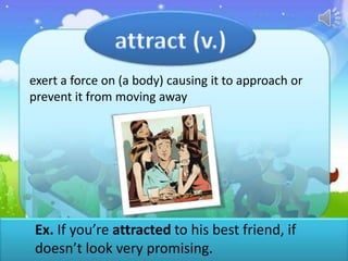 exert a force on (a body) causing it to approach or
prevent it from moving away

Ex. If you’re attracted to his best friend, if
doesn’t look very promising.

 