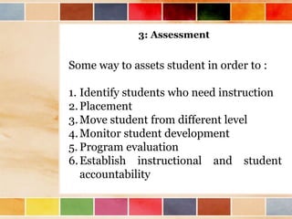 3: Assessment 
Some way to assets student in order to : 
1. Identify students who need instruction 
2. Placement 
3.Move student from different level 
4.Monitor student development 
5. Program evaluation 
6. Establish instructional and student 
accountability 
 
