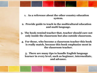1. As a reference about the other country education 
system. 
2. Provide guide to teach in the multicultural education 
and multi language. 
3. The book remind teacher that, teacher should care not 
only inside the classroom but also outside classroom. 
4. For those, who become a classroom teacher this book 
is really match, because this book emphasize most in 
the classroom teacher. 
5. There are many tips to handle English language 
learner in every level, such as beginner, intermediate, 
and advance. 
 