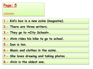 Page: 5
ANSWERS:
1.- Kid’s box is a new ezine (magazine).
2.- There are three writers.
3.- They go to «City School».
4.- Alvin rides his bike to go to school.
5.- Dan is ten.
6.- Music and clothes in the ezine.
7.- She loves drawing and taking photos .
8.- Alvin is the oldest one.
 