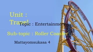 Unit :
TravelTopic : Entertainment
Sub-topic : Roller Coaster
Mattayomsukasa 4
 