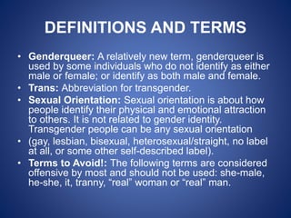 DEFINITIONS AND TERMS
• Genderqueer: A relatively new term, genderqueer is
used by some individuals who do not identify as either
male or female; or identify as both male and female.
• Trans: Abbreviation for transgender.
• Sexual Orientation: Sexual orientation is about how
people identify their physical and emotional attraction
to others. It is not related to gender identity.
Transgender people can be any sexual orientation
• (gay, lesbian, bisexual, heterosexual/straight, no label
at all, or some other self-described label).
• Terms to Avoid!: The following terms are considered
offensive by most and should not be used: she-male,
he-she, it, tranny, “real” woman or “real” man.
 