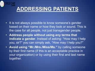 ADDRESSING PATIENTS
• It is not always possible to know someone’s gender
based on their name or how they look or sound. This is
the case for all people, not just transgender people.
• Address people without using any terms that
indicate a gender. Instead of asking: “How may I help
you, sir?” you can simply ask, “How may I help you?”
• Avoid using “Mr./Mrs./Miss/Ms.” by calling someone
by their first name (if this is an acceptable practice in
your organization) or by using their first and last name
together.
 