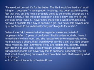 “Please don’t be sad, it’s for the better. The life I would’ve lived isn’t worth
living in… because I’m transgender. I could go into detail explaining why I
feel that way, but this note is probably going to be lengthy enough as it is.
To put it simply, I feel like a girl trapped in a boy’s body, and I’ve felt that
way ever since I was 4. I never knew there was a word for that feeling,
nor was it possible for a boy to become a girl, so I never told anyone and
I just continued to do traditionally “boyish” things to try to fit in.”
“When I was 14, I learned what transgender meant and cried of
happiness. After 10 years of confusion I finally understood who I was. I
immediately told my mom, and she reacted extremely negatively, telling
me that it was a phase, that I would never truly be a girl, that God doesn’t
make mistakes, that I am wrong. If you are reading this, parents, please
don’t tell this to your kids. Even if you are Christian or are against
transgender people don’t ever say that to someone, especially your kid.
That won’t do anything but make them hate them self. That’s exactly what
it did to me.”
-- from the suicide note of Leelah Alcorn
 