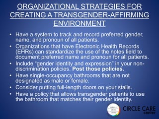 ORGANIZATIONAL STRATEGIES FOR
CREATING A TRANSGENDER-AFFIRMING
ENVIRONMENT
• Have a system to track and record preferred gender,
name, and pronoun of all patients.
• Organizations that have Electronic Health Records
(EHRs) can standardize the use of the notes field to
document preferred name and pronoun for all patients.
• Include “gender identity and expression” in your non-
discrimination policies. Post those policies.
• Have single-occupancy bathrooms that are not
designated as male or female.
• Consider putting full-length doors on your stalls.
• Have a policy that allows transgender patients to use
the bathroom that matches their gender identity.
 
