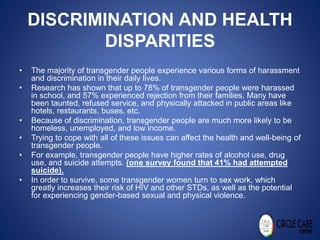 DISCRIMINATION AND HEALTH
DISPARITIES
• The majority of transgender people experience various forms of harassment
and discrimination in their daily lives.
• Research has shown that up to 78% of transgender people were harassed
in school, and 57% experienced rejection from their families. Many have
been taunted, refused service, and physically attacked in public areas like
hotels, restaurants, buses, etc.
• Because of discrimination, transgender people are much more likely to be
homeless, unemployed, and low income.
• Trying to cope with all of these issues can affect the health and well-being of
transgender people.
• For example, transgender people have higher rates of alcohol use, drug
use, and suicide attempts. (one survey found that 41% had attempted
suicide).
• In order to survive, some transgender women turn to sex work, which
greatly increases their risk of HIV and other STDs, as well as the potential
for experiencing gender-based sexual and physical violence.
 