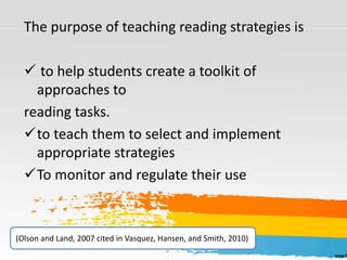 The purpose of teaching reading strategies is
 to help students create a toolkit of
approaches to
reading tasks.
to teach them to select and implement
appropriate strategies
To monitor and regulate their use
(Olson and Land, 2007 cited in Vasquez, Hansen, and Smith, 2010)
 