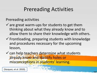 Prereading Activities
Prereading activities
are great warm-ups for students to get them
thinking about what they already know and to
allow them to share their knowledge with others.
Frontloading, preparing students with knowledge
and procedures necessary for the upcoming
lesson,
can help teachers determine what students
already know and identify holes or
misconceptions in students’ learning.
(Vasquez, et al. 2010).
 
