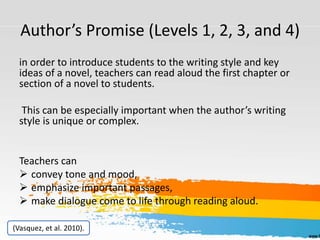 Author’s Promise (Levels 1, 2, 3, and 4)
in order to introduce students to the writing style and key
ideas of a novel, teachers can read aloud the first chapter or
section of a novel to students.
This can be especially important when the author’s writing
style is unique or complex.
Teachers can
 convey tone and mood,
 emphasize important passages,
 make dialogue come to life through reading aloud.
(Vasquez, et al. 2010).
 