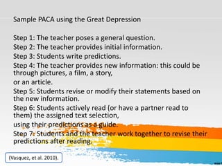Sample PACA using the Great Depression
Step 1: The teacher poses a general question.
Step 2: The teacher provides initial information.
Step 3: Students write predictions.
Step 4: The teacher provides new information: this could be
through pictures, a film, a story,
or an article.
Step 5: Students revise or modify their statements based on
the new information.
Step 6: Students actively read (or have a partner read to
them) the assigned text selection,
using their predictions as a guide.
Step 7: Students and the teacher work together to revise their
predictions after reading.
(Vasquez, et al. 2010).
 