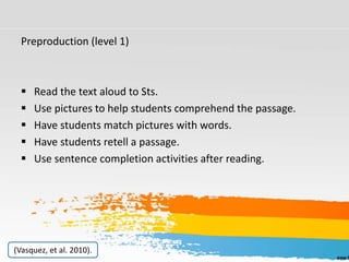 Preproduction (level 1)
 Read the text aloud to Sts.
 Use pictures to help students comprehend the passage.
 Have students match pictures with words.
 Have students retell a passage.
 Use sentence completion activities after reading.
(Vasquez, et al. 2010).
 