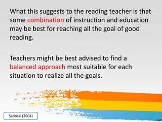 What this suggests to the reading teacher is that
some combination of instruction and education
may be best for reaching all the goal of good
reading.
Teachers might be best advised to find a
balanced approach most suitable for each
situation to realize all the goals.
Sadoski (2004)
 
