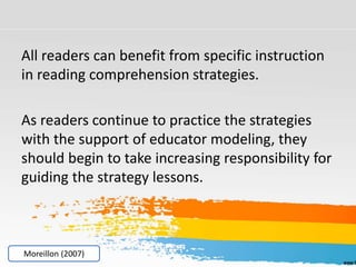 All readers can benefit from specific instruction
in reading comprehension strategies.
As readers continue to practice the strategies
with the support of educator modeling, they
should begin to take increasing responsibility for
guiding the strategy lessons.
Moreillon (2007)
 