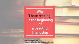 Why
‘I hate reading!’
is the beginning
of
a beautiful
friendship
Alexandra Butnaru
Teacher @Twinkle Star Language School
 