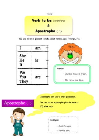 Text 2
We use to be in present to talk about names, age, feelings, etc.
Verb to be (is/am/are)
&
Apostrophe ( ’ )
Example:
- Justin’s nose is green.
- His hands are blue.
Apostrophe can use to show possession.
We can put an apostrophe plus the letter s
(’s) after noun.
Example:
- Justin’s nose
- Harry’s arm
Apostrophe ( ’ )
 