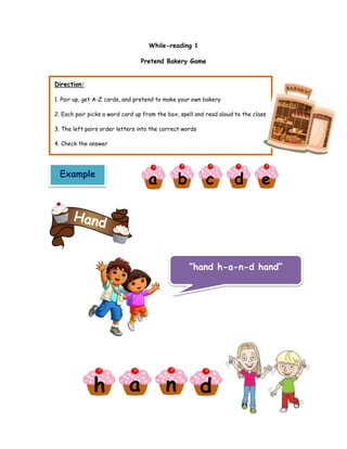 While-reading 1
Pretend Bakery Game
Direction:
1. Pair up, get A-Z cards, and pretend to make your own bakery
2. Each pair picks a word card up from the box, spell and read aloud to the class
3. The left pairs order letters into the correct words
4. Check the answer
Example
a
h a n d
b c d e
“hand h-a-n-d hand”
 