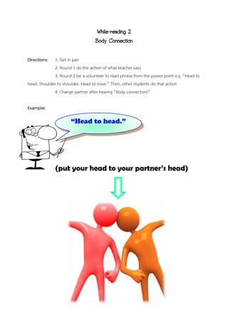 While-reading 2
Body Connection
Directions: 1. Get in pair
2. Round 1 do the action of what teacher says
3. Round 2 be a volunteer to read phrase from the power point e.g. “Head to
head. Shoulder to shoulder. Head to nose.” Then, other students do that action
4. Change partner after hearing “Body connectors!”
Example:
(put your head to your partner’s head)
“Head to head.”
 