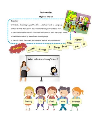 Post-reading
Physical line-up
Direction
1. Divide the class into groups of five. Give a set of word cards to each group.
2. Show students the question about Justin and Harry story on Power Point.
3. Ask students to take one card each and stand in a line to make the correct answer.
4. Ask students to hold up their answer to other groups.
5. The class checks the answer, and everyone read the sentence together. Harry
’s feet
What colors are Harry’s feet?
Harry ’s feet are orange
 