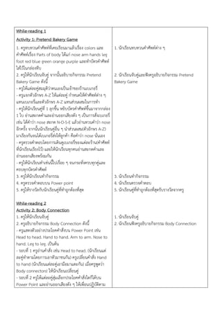 While-reading 1
Activity 1: Pretend Bakery Game
1. ครูทบทวนคาศัพท์ที่เคยเรียนมาแล้วเรื่อง colors และ
คาศัพท์เรื่อง Parts of body ได้แก่ nose arm hands leg
foot red blue green orange purple และทาบัตรคาศัพท์
ใส่ไว้ในกล่องทึบ
2. ครูให้นักเรียนจับคู่ จากนั้นอธิบายกิจกรรม Pretend
Bakery Game ดังนี้
- ครูให้แต่ละคู่สมมุติว่าตนเองเป็นเจ้าของร้านเบเกอรี่
- ครูแจกตัวอักษร A-Z ให้แต่ละคู่ กาหนดให้คาศัพท์ต่าง ๆ
แทนเบเกอรี่และตัวอักษร A-Z แทนส่วนผสมในการทา
- ครูให้นักเรียนคู่ที่ 1 ลุกขึ้น หยิบบัตรคาศัพท์ขึ้นมาจากกล่อง
1 ใบ อ่านสะกดคาและอ่านออกเสียงดัง ๆ เป็นการสั่งเบเกอรี่
เช่น ได้คาว่า nose สะกด N-O-S-E แล้วอ่านทวนคาว่า nose
อีกครั้ง จากนั้นนักเรียนคู่อื่น ๆ นาส่วนผสม(ตัวอักษร A-Z)
มาเรียงกันจนได้เบเกอรี่ส่งให้ลูกค้า คือคาว่า nose นั่นเอง
- ครูตรวจคาตอบโดยการเดินดูเบเกอรี่ของแต่ละร้าน(คาศัพท์
ที่นักเรียนเรียงไว้) และให้นักเรียนทุกคนอ่านสะกดคาและ
อ่านออกเสียงพร้อมกัน
- ครูให้นักเรียนทาเช่นนี้ไปเรื่อย ๆ จนกระทั่งครบทุกคู่และ
ครบทุกบัตรคาศัพท์
3. ครูให้นักเรียนทากิจกรรม
4. ครูตรวจคาตอบบน Power point
5. ครูให้รางวัลกับนักเรียนคู่ที่ทาถูกต้องที่สุด
While-reading 2
Activity 2: Body Connection
1. ครูให้นักเรียนจับคู่
2. ครูอธิบายกิจกรรม Body Connection ดังนี้
- ครูแสดงตัวอย่างประโยคคาสั่งบน Power Point เช่น
Head to head. Hand to hand. Arm to arm. Nose to
hand. Leg to leg. เป็นต้น
- รอบที่ 1 ครูอ่านคาสั่ง เช่น Head to head. (นักเรียนแต่
ละคู่ทาตามโดยการเอาหัวมาชนกัน) ครูเปลี่ยนคาสั่ง Hand
to hand (นักเรียนแต่ละคู่เอามือมาแตะกัน) เมื่อครูพูดว่า
Body connectors! ให้นักเรียนเปลี่ยนคู่
- รอบที่ 2 ครูให้แต่ละคู่สุ่มเลือกประโยคคาสั่งใดก็ได้บน
Power Point และอ่านออกเสียงดัง ๆ ให้เพื่อนปฏิบัติตาม
1. นักเรียนทบทวนคาศัพท์ต่าง ๆ
2. นักเรียนจับคู่และฟังครูอธิบายกิจกรรม Pretend
Bakery Game
3. นักเรียนทากิจกรรม
4. นักเรียนตรวจคาตอบ
5. นักเรียนคู่ที่ทาถูกต้องที่สุดรับรางวัลจากครู
1. นักเรียนจับคู่
2. นักเรียนฟังครูอธิบายกิจกรรม Body Connection
 