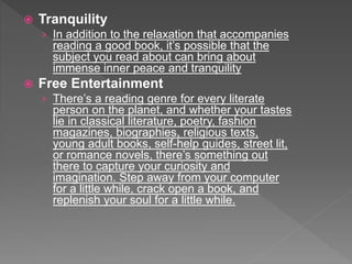  Tranquility
› In addition to the relaxation that accompanies
reading a good book, it’s possible that the
subject you read about can bring about
immense inner peace and tranquility
 Free Entertainment
› There’s a reading genre for every literate
person on the planet, and whether your tastes
lie in classical literature, poetry, fashion
magazines, biographies, religious texts,
young adult books, self-help guides, street lit,
or romance novels, there’s something out
there to capture your curiosity and
imagination. Step away from your computer
for a little while, crack open a book, and
replenish your soul for a little while.
 