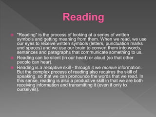  "Reading" is the process of looking at a series of written
symbols and getting meaning from them. When we read, we use
our eyes to receive written symbols (letters, punctuation marks
and spaces) and we use our brain to convert them into words,
sentences and paragraphs that communicate something to us.
 Reading can be silent (in our head) or aloud (so that other
people can hear).
 Reading is a receptive skill - through it we receive information.
But the complex process of reading also requires the skill of
speaking, so that we can pronounce the words that we read. In
this sense, reading is also a productive skill in that we are both
receiving information and transmitting it (even if only to
ourselves).
 