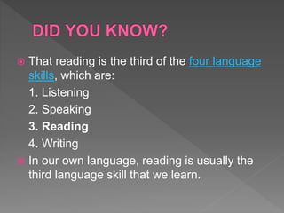  That reading is the third of the four language
skills, which are:
1. Listening
2. Speaking
3. Reading
4. Writing
 In our own language, reading is usually the
third language skill that we learn.
 