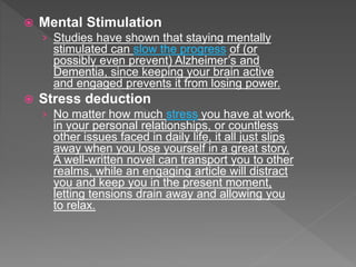  Mental Stimulation
› Studies have shown that staying mentally
stimulated can slow the progress of (or
possibly even prevent) Alzheimer’s and
Dementia, since keeping your brain active
and engaged prevents it from losing power.
 Stress deduction
› No matter how much stress you have at work,
in your personal relationships, or countless
other issues faced in daily life, it all just slips
away when you lose yourself in a great story.
A well-written novel can transport you to other
realms, while an engaging article will distract
you and keep you in the present moment,
letting tensions drain away and allowing you
to relax.
 