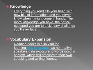  Knowledge
› Everything you read fills your head with
new bits of information, and you never
know when it might come in handy. The
more knowledge you have, the better-
equipped you are to tackle any challenge
you’ll ever face.
 Vocabulary Expansion
› Reading books is also vital for
learning new languages, as non-native
speakers gain exposure to words used in
context, which will ameliorate their own
speaking and writing fluency.
 