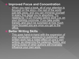  Improved Focus and Concentration
› When you read a book, all of your attention is
focused on the story—the rest of the world
just falls away, and you can immerse yourself
in every fine detail you’re absorbing. Try
reading for 15-20 minutes before work (i.e. on
your morning commute, if you take public
transit), and you’ll be surprised at how much
more focused you are once you get to the
office.
 Better Writing Skills
› This goes hand-in-hand with the expansion of
your vocabulary: exposure to published, well-
written work has a noted effect on one’s own
writing, as observing the cadence, fluidity, and
writing styles of other authors will invariably
influence your own work.
 