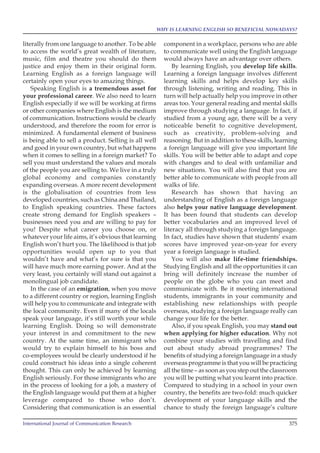 International Journal of Communication Research 375
WHY IS LEARNING ENGLISH SO BENEFICIAL NOWADAYS?
literally from one language to another. To be able
to access the world’s great wealth of literature,
music, film and theatre you should do them
justice and enjoy them in their original form.
Learning English as a foreign language will
certainly open your eyes to amazing things.
Speaking English is a tremendous asset for
your professional career. We also need to learn
English especially if we will be working at firms
or other companies where English is the medium
of communication. Instructions would be clearly
understood, and therefore the room for error is
minimized. A fundamental element of business
is being able to sell a product. Selling is all well
and good in your own country, but what happens
when it comes to selling in a foreign market? To
sell you must understand the values and morals
of the people you are selling to. We live in a truly
global economy and companies constantly
expanding overseas. A more recent development
is the globalisation of countries from less
developed countries, such as China and Thailand,
to English speaking countries. These factors
create strong demand for English speakers –
businesses need you and are willing to pay for
you! Despite what career you choose on, or
whatever your life aims, it’s obvious that learning
English won’t hurt you. The likelihood is that job
opportunities would open up to you that
wouldn’t have and what’s for sure is that you
will have much more earning power. And at the
very least, you certainly will stand out against a
monolingual job candidate.
In the case of an emigration, when you move
to a different country or region, learning English
will help you to communicate and integrate with
the local community. Even if many of the locals
speak your language, it’s still worth your while
learning English. Doing so will demonstrate
your interest in and commitment to the new
country. At the same time, an immigrant who
would try to explain himself to his boss and
co-employees would be clearly understood if he
could construct his ideas into a single coherent
thought. This can only be achieved by learning
English seriously. For those immigrants who are
in the process of looking for a job, a mastery of
the English language would put them at a higher
leverage compared to those who don’t.
Considering that communication is an essential
component in a workplace, persons who are able
to communicate well using the English language
would always have an advantage over others.
By learning English, you develop life skills.
Learning a foreign language involves different
learning skills and helps develop key skills
through listening, writing and reading. This in
turn will help actually help you improve in other
areas too. Your general reading and mental skills
improve through studying a language. In fact, if
studied from a young age, there will be a very
noticeable benefit to cognitive development,
such as creativity, problem-solving and
reasoning. But in addition to these skills, learning
a foreign language will give you important life
skills. You will be better able to adapt and cope
with changes and to deal with unfamiliar and
new situations. You will also find that you are
better able to communicate with people from all
walks of life.
Research has shown that having an
understanding of English as a foreign language
also helps your native language development.
It has been found that students can develop
better vocabularies and an improved level of
literacy all through studying a foreign language.
In fact, studies have shown that students’ exam
scores have improved year-on-year for every
year a foreign language is studied.
You will also make life-time friendships.
Studying English and all the opportunities it can
bring will definitely increase the number of
people on the globe who you can meet and
communicate with. Be it meeting international
students, immigrants in your community and
establishing new relationships with people
overseas, studying a foreign language really can
change your life for the better.
Also, if you speak English, you may stand out
when applying for higher education. Why not
combine your studies with travelling and find
out about study abroad programmes? The
benefits of studying a foreign language in a study
overseas programme is that you will be practicing
all the time – as soon as you step out the classroom
you will be putting what you learnt into practice.
Compared to studying in a school in your own
country, the benefits are two-fold: much quicker
development of your language skills and the
chance to study the foreign language’s culture
 