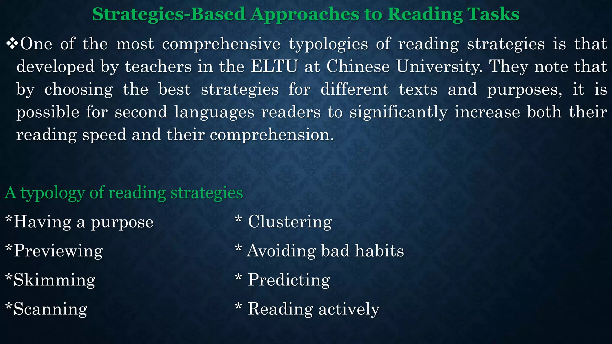 Strategies-Based Approaches to Reading Tasks
One of the most comprehensive typologies of reading strategies is that
developed by teachers in the ELTU at Chinese University. They note that
by choosing the best strategies for different texts and purposes, it is
possible for second languages readers to significantly increase both their
reading speed and their comprehension.
A typology of reading strategies
*Having a purpose * Clustering
*Previewing * Avoiding bad habits
*Skimming * Predicting
*Scanning * Reading actively
 