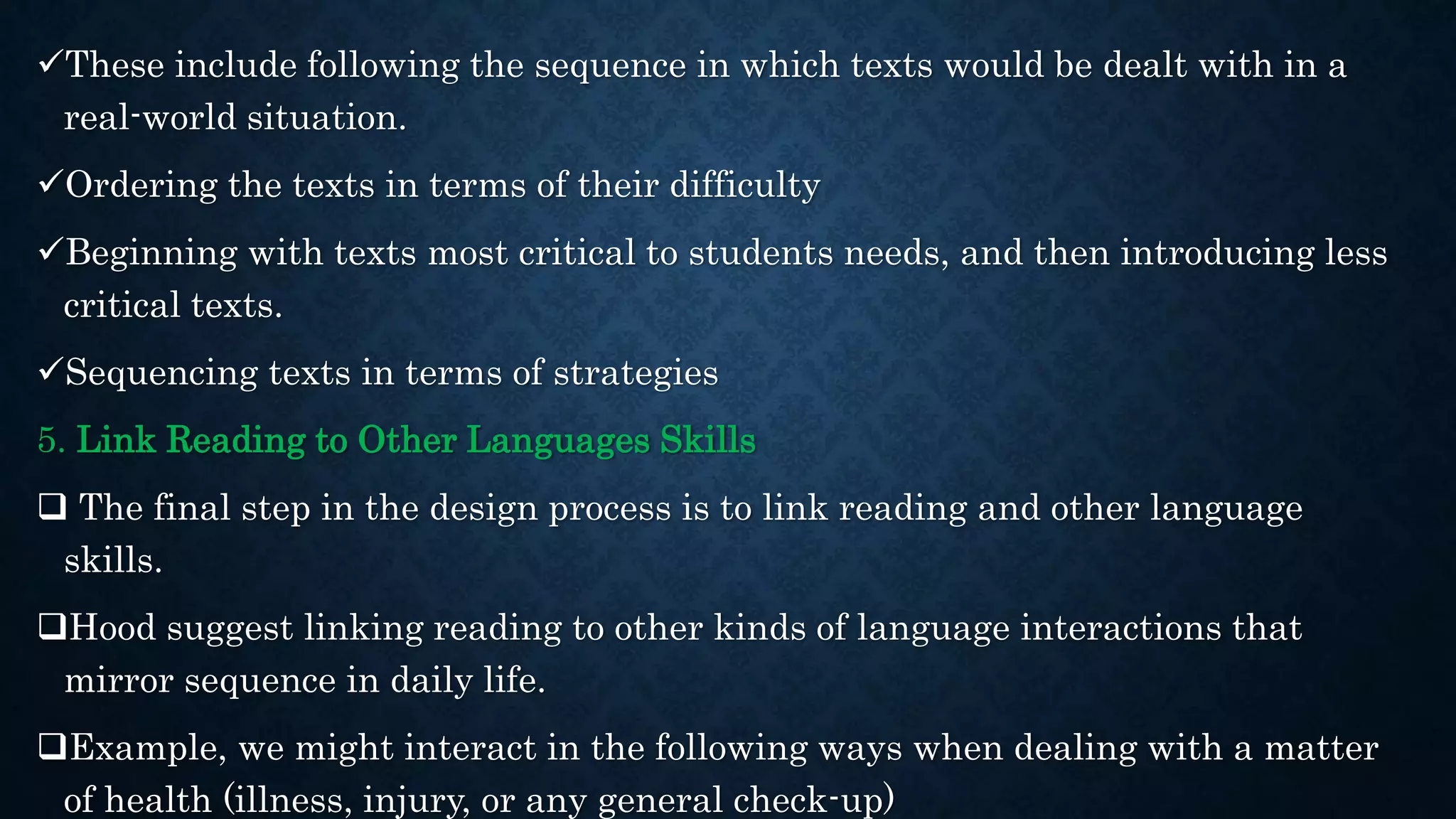 These include following the sequence in which texts would be dealt with in a
real-world situation.
Ordering the texts in terms of their difficulty
Beginning with texts most critical to students needs, and then introducing less
critical texts.
Sequencing texts in terms of strategies
5. Link Reading to Other Languages Skills
 The final step in the design process is to link reading and other language
skills.
Hood suggest linking reading to other kinds of language interactions that
mirror sequence in daily life.
Example, we might interact in the following ways when dealing with a matter
of health (illness, injury, or any general check-up)
 