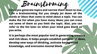Brainstorming
helps you generate topics and narrow them down to one.
I On a brainstorming list you simply jot down all the
words or ideas that come to mind about a topic. You can
make the list when you have many ideas; you can cross
out some of them as you limit the topic. Also, you can
refer to the list later on when your mind goes blank as
you write.
It is perhaps the most popular tool in generating creative
and rich ideas. It helps people establish patterns of ideas,
develop new ways of thinking, activate background
knowledge, and overcome mental block.
 